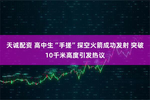 天诚配资 高中生“手搓”探空火箭成功发射 突破10千米高度引发热议