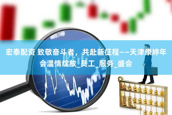 宏泰配资 致敬奋斗者，共赴新征程——天津康婷年会温情绽放_员工_服务_盛会