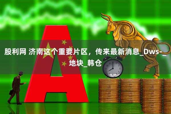 股利网 济南这个重要片区，传来最新消息_Dws-_地块_韩仓