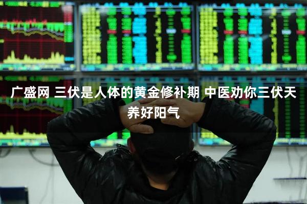 广盛网 三伏是人体的黄金修补期 中医劝你三伏天养好阳气