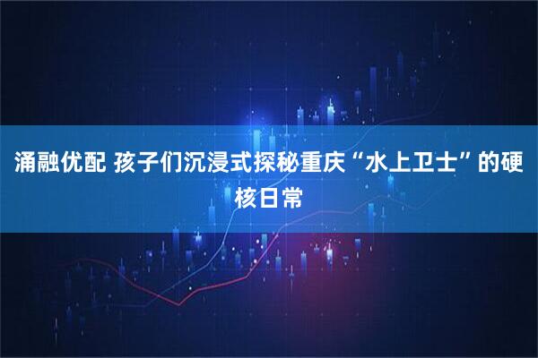 涌融优配 孩子们沉浸式探秘重庆“水上卫士”的硬核日常