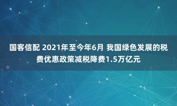 国客信配 2021年至今年6月 我国绿色发展的税费优惠政策减税降费1.5万亿元