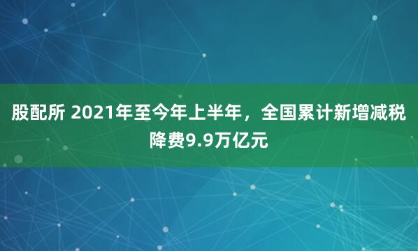 股配所 2021年至今年上半年，全国累计新增减税降费9.9万亿元