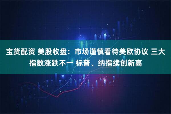 宝货配资 美股收盘：市场谨慎看待美欧协议 三大指数涨跌不一 标普、纳指续创新高