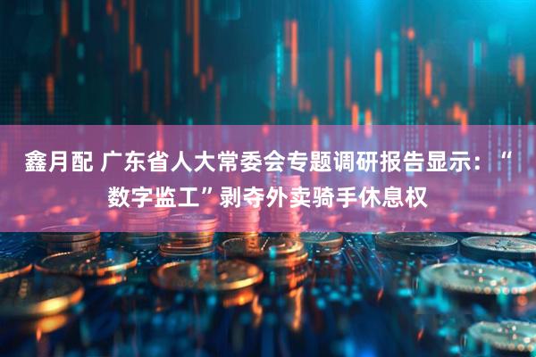 鑫月配 广东省人大常委会专题调研报告显示：“数字监工”剥夺外卖骑手休息权
