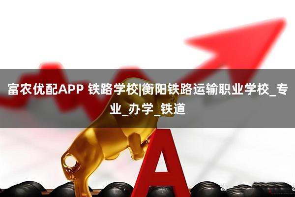 富农优配APP 铁路学校|衡阳铁路运输职业学校_专业_办学_铁道