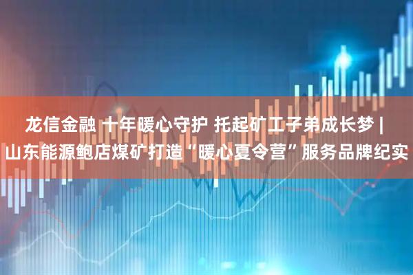 龙信金融 十年暖心守护 托起矿工子弟成长梦 | 山东能源鲍店煤矿打造“暖心夏令营”服务品牌纪实