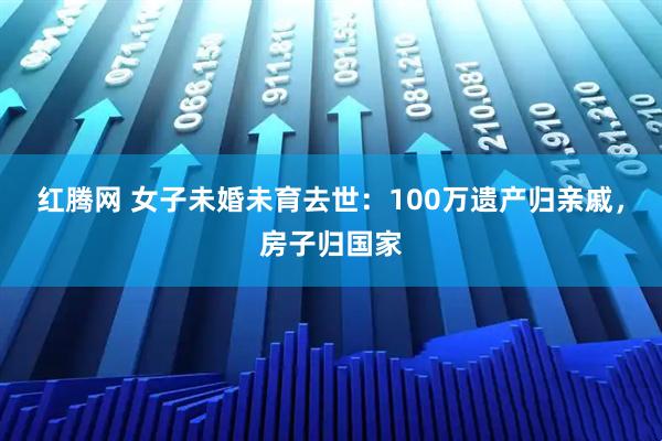 红腾网 女子未婚未育去世：100万遗产归亲戚，房子归国家