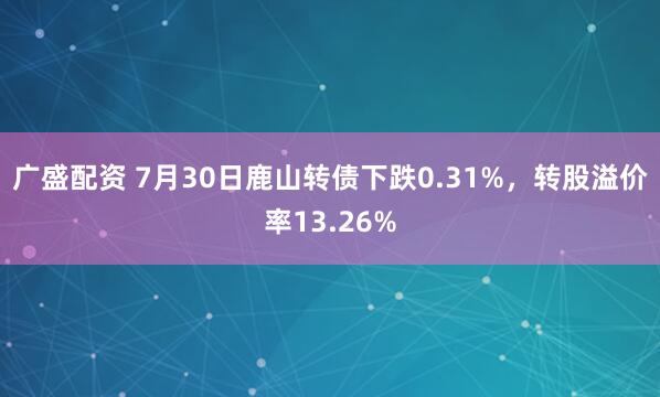 广盛配资 7月30日鹿山转债下跌0.31%，转股溢价率13.26%