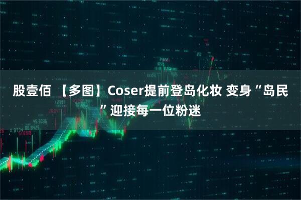 股壹佰 【多图】Coser提前登岛化妆 变身“岛民”迎接每一位粉迷