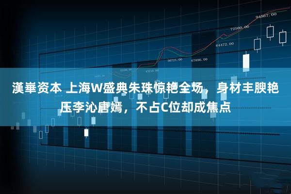 漢崋资本 上海W盛典朱珠惊艳全场，身材丰腴艳压李沁唐嫣，不占C位却成焦点