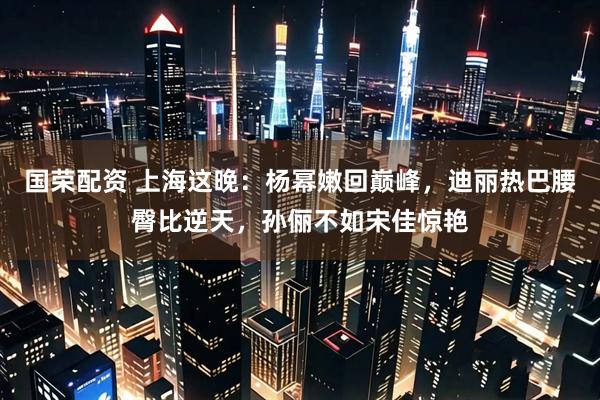 国荣配资 上海这晚：杨幂嫩回巅峰，迪丽热巴腰臀比逆天，孙俪不如宋佳惊艳