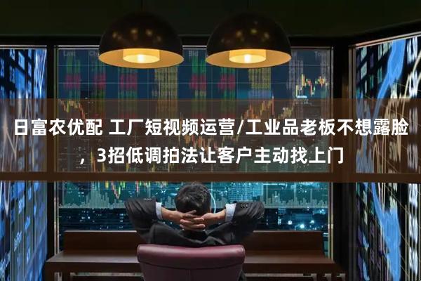 日富农优配 工厂短视频运营/工业品老板不想露脸，3招低调拍法让客户主动找上门