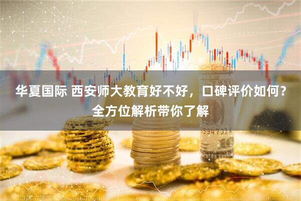 华夏国际 西安师大教育好不好，口碑评价如何？全方位解析带你了解