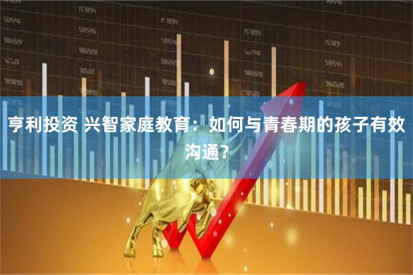亨利投资 兴智家庭教育：如何与青春期的孩子有效沟通？