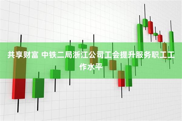 共享财富 中铁二局浙江公司工会提升服务职工工作水平