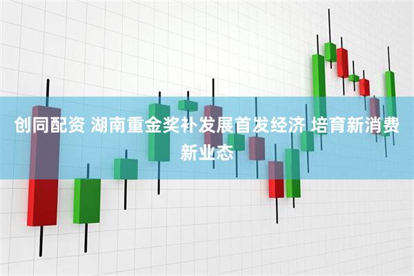 创同配资 湖南重金奖补发展首发经济 培育新消费新业态