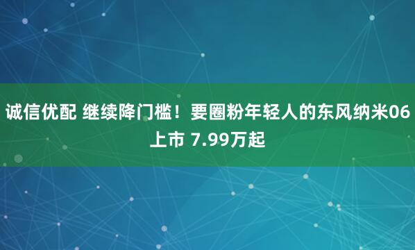 诚信优配 继续降门槛！要圈粉年轻人的东风纳米06上市 7.99万起