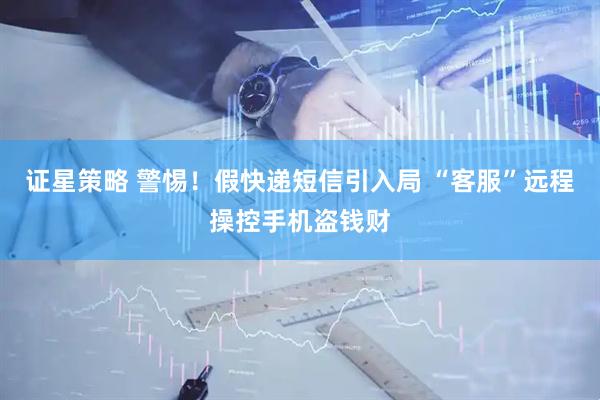 证星策略 警惕！假快递短信引入局 “客服”远程操控手机盗钱财