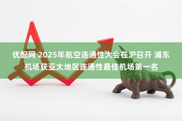 优配网 2025年航空连通性大会在沪召开 浦东机场获亚太地区连通性最佳机场第一名