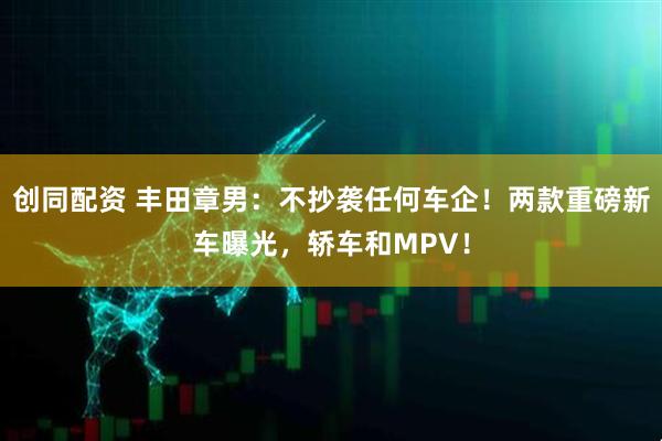 创同配资 丰田章男：不抄袭任何车企！两款重磅新车曝光，轿车和MPV！