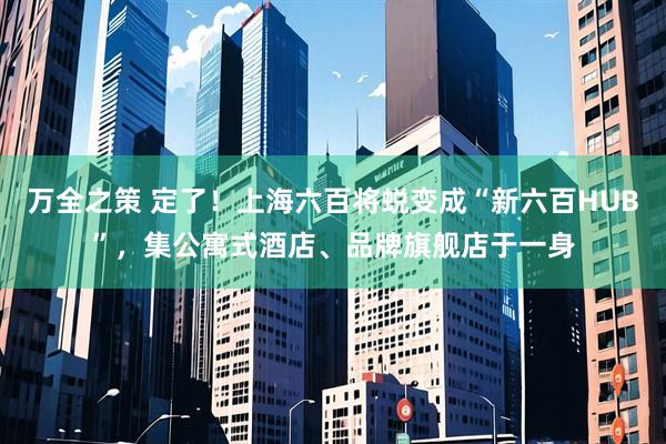 万全之策 定了！上海六百将蜕变成“新六百HUB”，集公寓式酒店、品牌旗舰店于一身