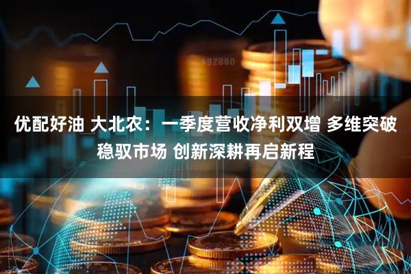 优配好油 大北农：一季度营收净利双增 多维突破稳驭市场 创新深耕再启新程