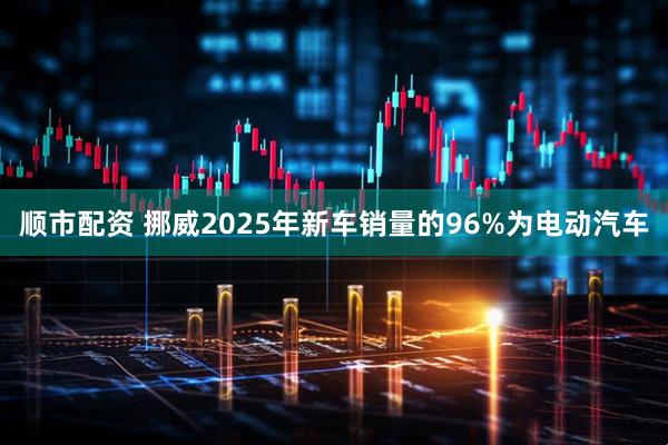顺市配资 挪威2025年新车销量的96%为电动汽车