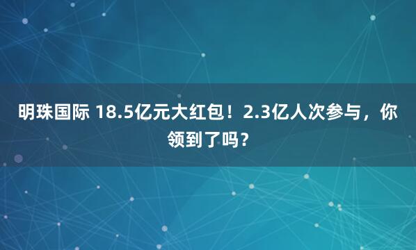 明珠国际 18.5亿元大红包！2.3亿人次参与，你领到了吗？