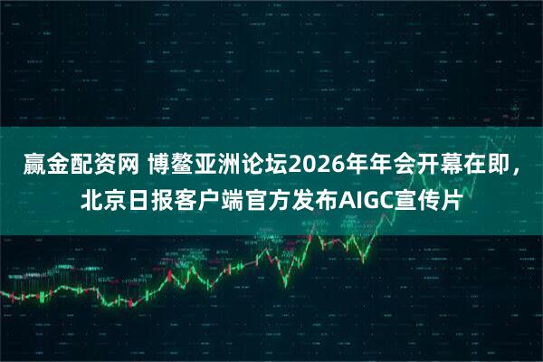 赢金配资网 博鳌亚洲论坛2026年年会开幕在即，北京日报客户端官方发布AIGC宣传片